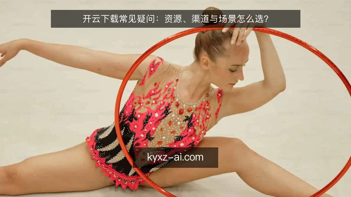 开云下载常见疑问:资源、渠道与场景怎么选?